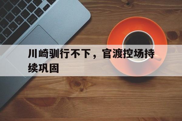 关于川崎驯行不下,官渡控场持续巩固的信息 关于川崎驯行不下,官渡控场持续巩固的信息